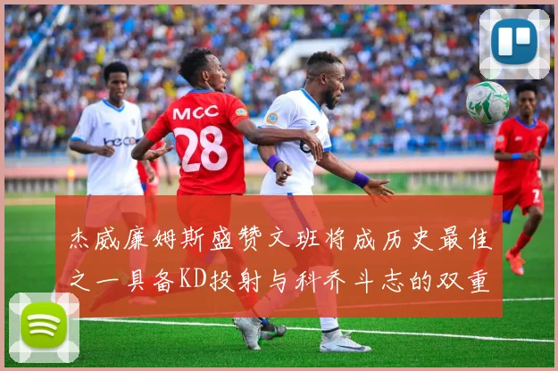 杰威廉姆斯盛赞文班将成历史最佳之一具备KD投射与科乔斗志的双重优势