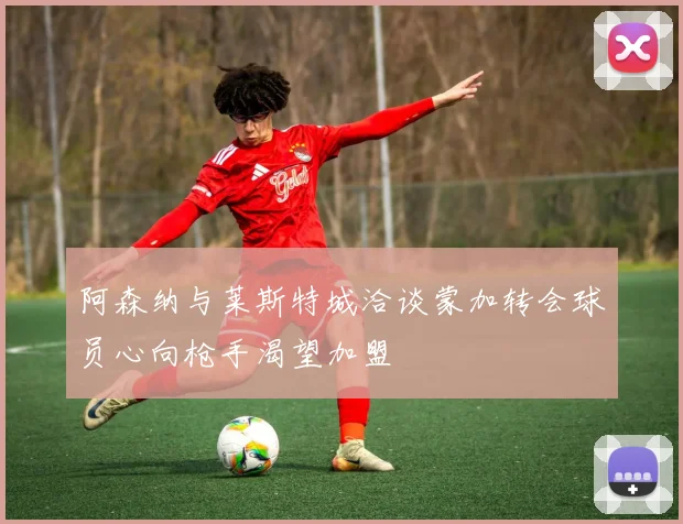 阿森纳与莱斯特城洽谈蒙加转会球员心向枪手渴望加盟