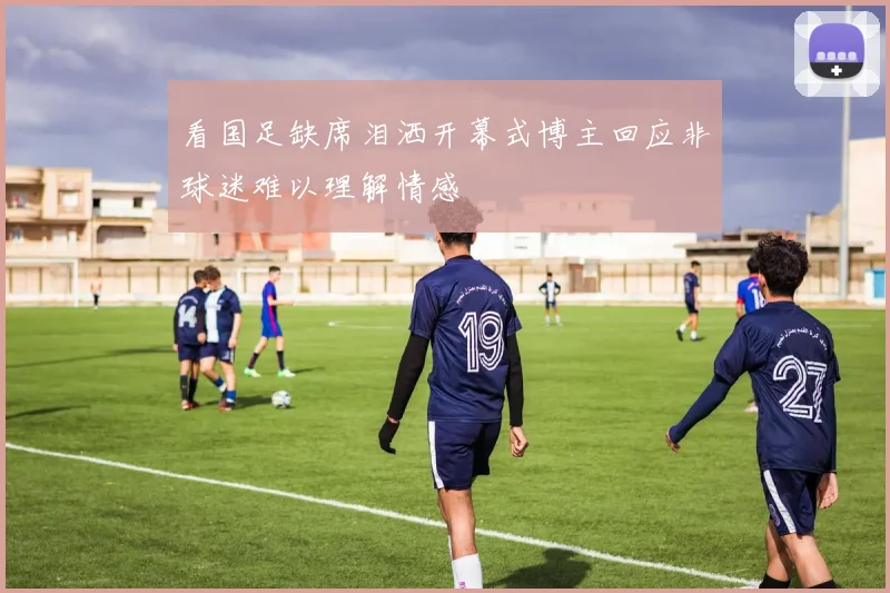 看国足缺席泪洒开幕式博主回应非球迷难以理解情感