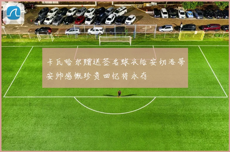卡瓦哈尔赠送签名球衣给安切洛蒂安帅感慨珍贵回忆将永存