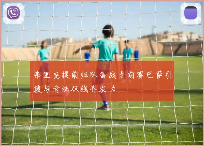 弗里克提前归队备战季前赛巴萨引援与清洗双线齐发力