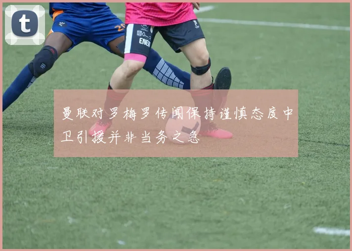 曼联对罗梅罗传闻保持谨慎态度中卫引援并非当务之急