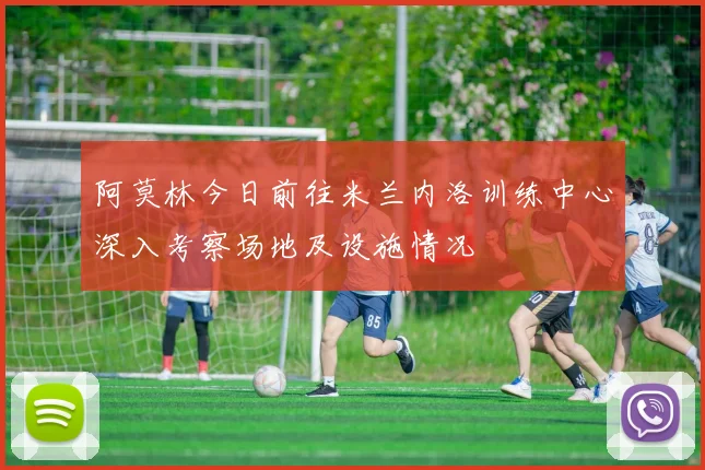 阿莫林今日前往米兰内洛训练中心深入考察场地及设施情况