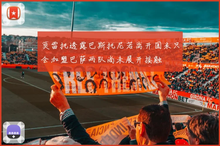 莫雷托透露巴斯托尼若离开国米只会加盟巴萨两队尚未展开接触