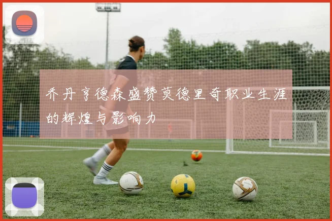 乔丹亨德森盛赞莫德里奇职业生涯的辉煌与影响力