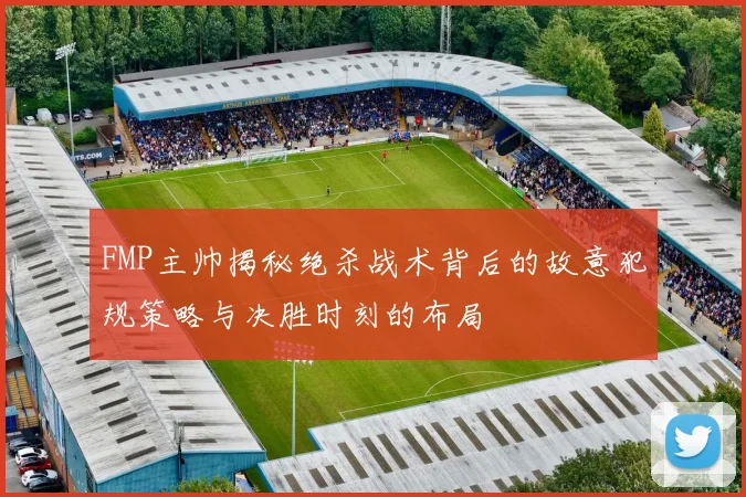 FMP主帅揭秘绝杀战术背后的故意犯规策略与决胜时刻的布局