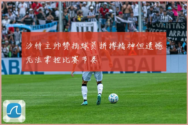 沙特主帅赞扬球员拼搏精神但遗憾无法掌控比赛节奏