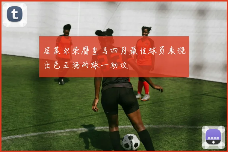 居莱尔荣膺皇马四月最佳球员表现出色五场两球一助攻