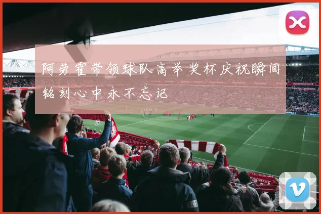 阿劳霍带领球队高举奖杯庆祝瞬间铭刻心中永不忘记