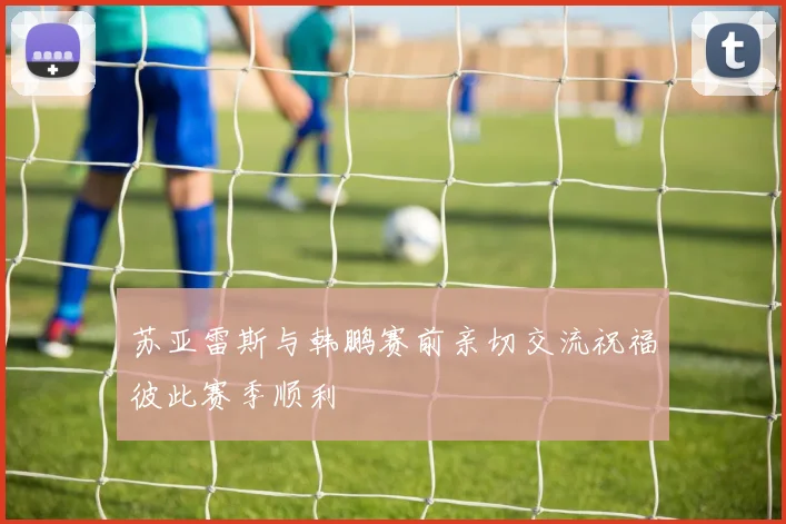 苏亚雷斯与韩鹏赛前亲切交流祝福彼此赛季顺利