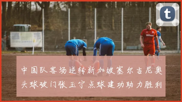 中国队客场逆转新加坡塞尔吉尼奥头球破门张玉宁点球建功助力胜利
